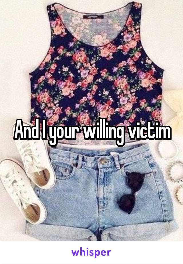 And I your willing victim
