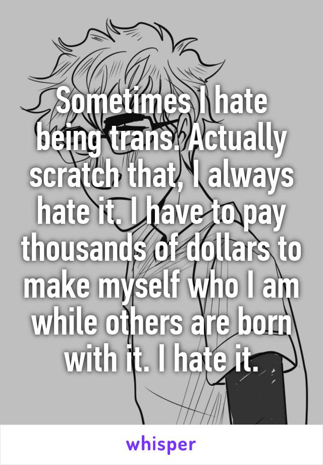Sometimes I hate being trans. Actually scratch that, I always hate it. I have to pay thousands of dollars to make myself who I am while others are born with it. I hate it.