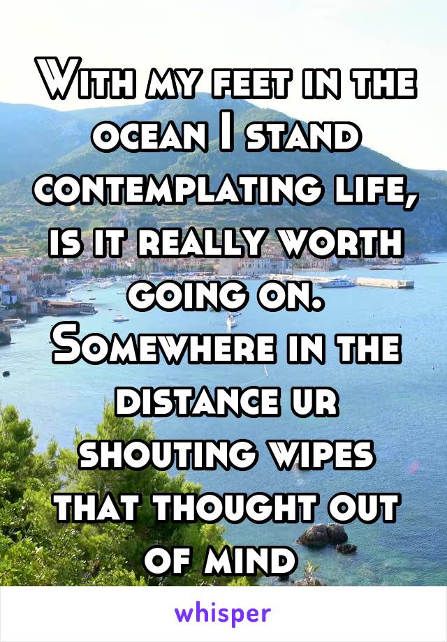 With my feet in the ocean I stand contemplating life, is it really worth going on. Somewhere in the distance ur shouting wipes that thought out of mind 