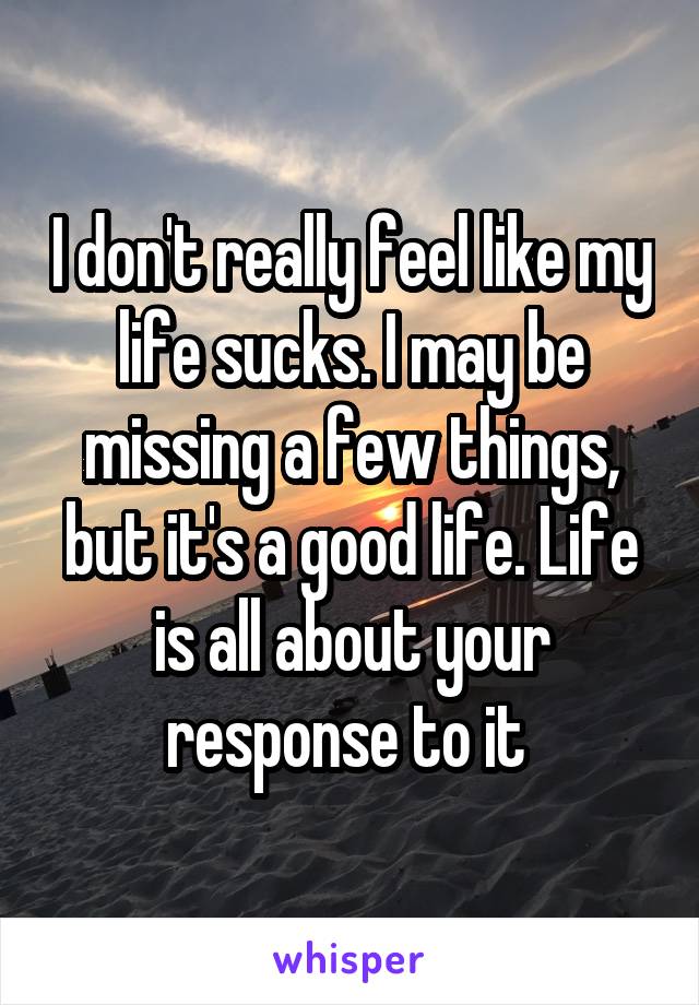 I don't really feel like my life sucks. I may be missing a few things, but it's a good life. Life is all about your response to it 