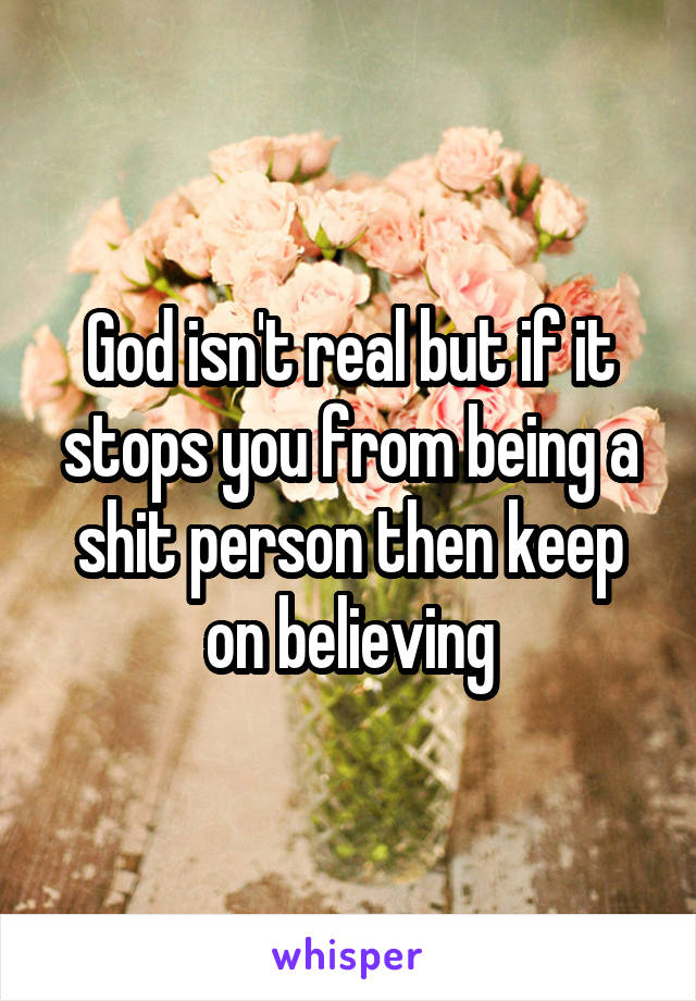 God isn't real but if it stops you from being a shit person then keep on believing