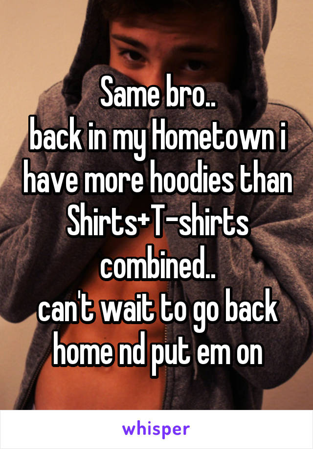 Same bro..
back in my Hometown i have more hoodies than Shirts+T-shirts combined..
can't wait to go back home nd put em on