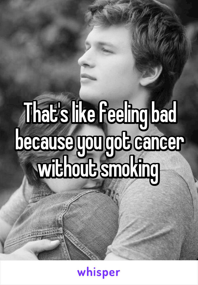 That's like feeling bad because you got cancer without smoking 