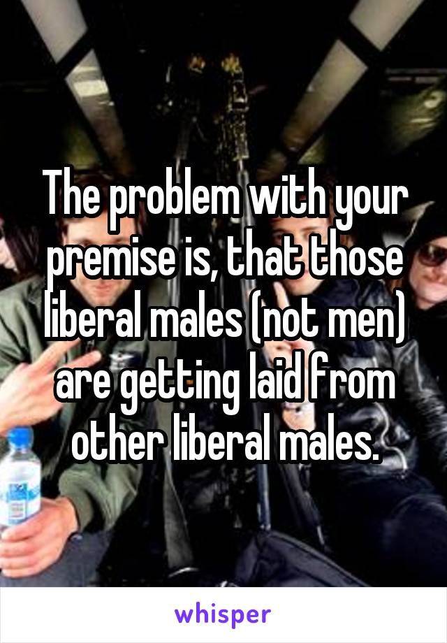 The problem with your premise is, that those liberal males (not men) are getting laid from other liberal males.