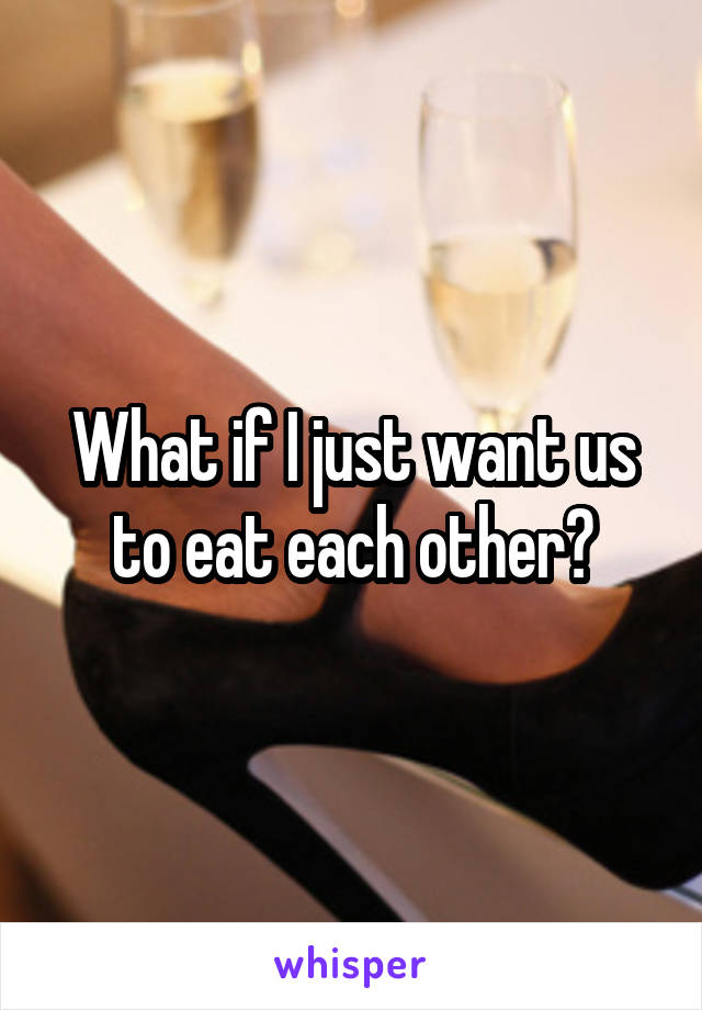 What if I just want us to eat each other?