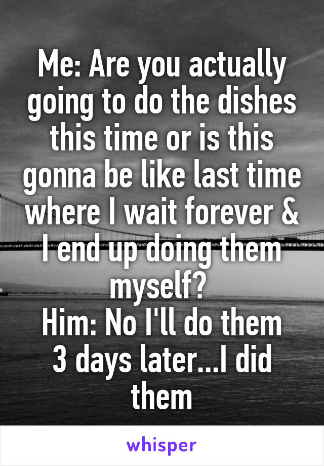 Me: Are you actually going to do the dishes this time or is this gonna be like last time where I wait forever & I end up doing them myself? 
Him: No I'll do them
3 days later...I did them