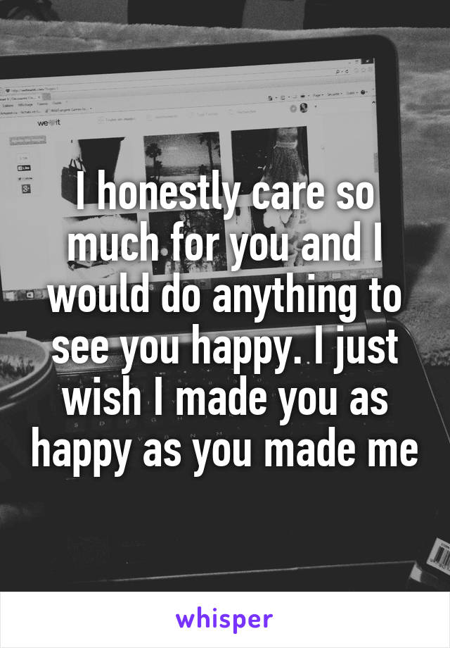 I honestly care so much for you and I would do anything to see you happy. I just wish I made you as happy as you made me