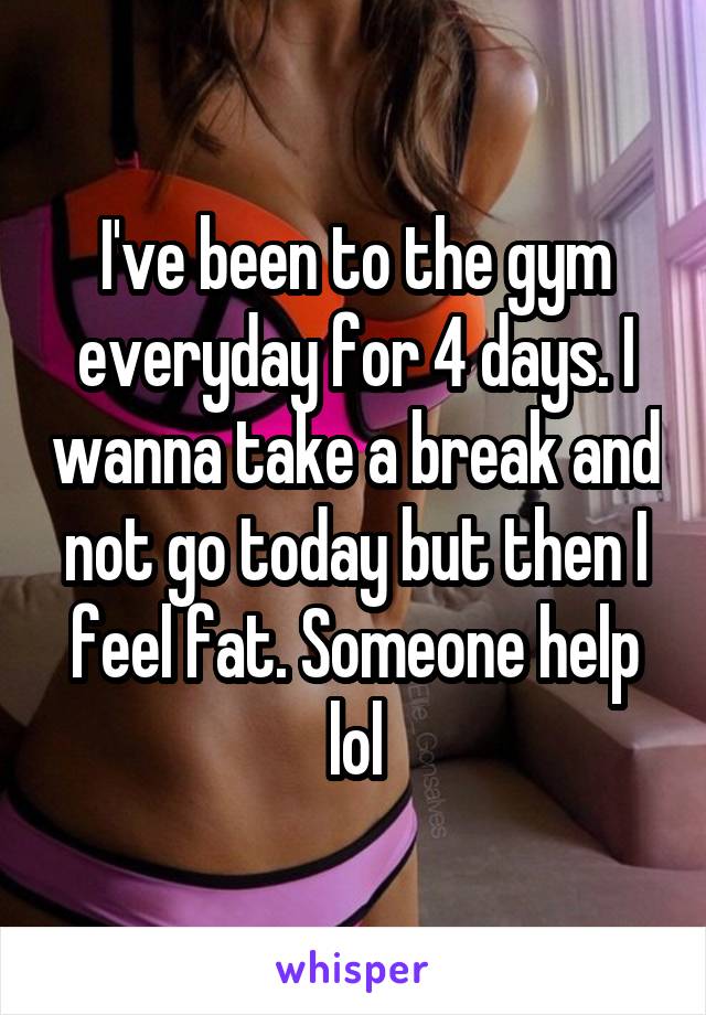 I've been to the gym everyday for 4 days. I wanna take a break and not go today but then I feel fat. Someone help lol
