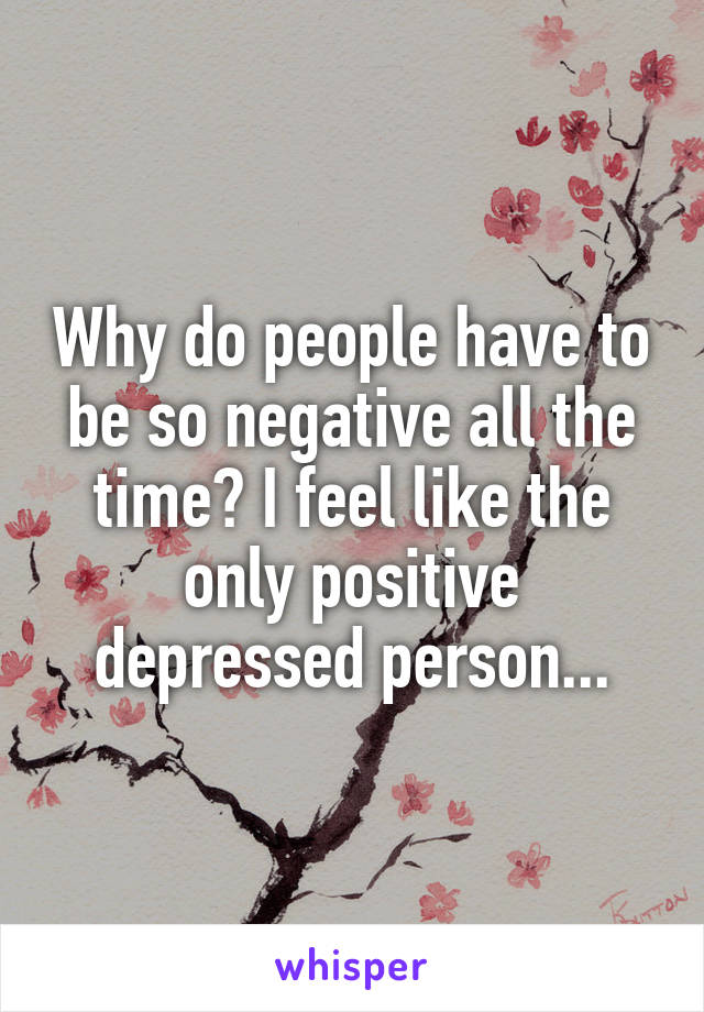 Why do people have to be so negative all the time? I feel like the only positive depressed person...