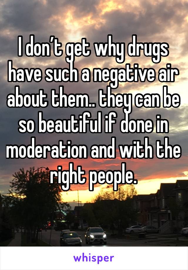 I don’t get why drugs have such a negative air about them.. they can be so beautiful if done in moderation and with the right people. 