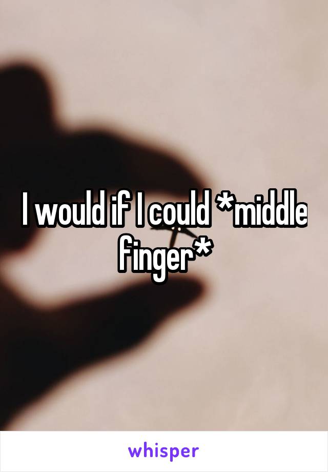 I would if I could *middle finger*