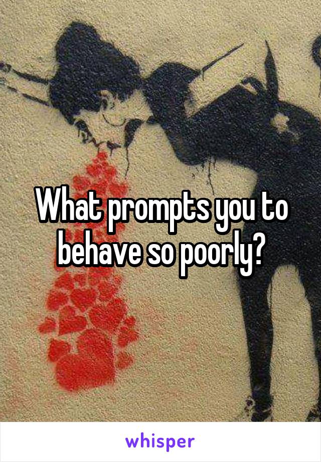 What prompts you to behave so poorly?