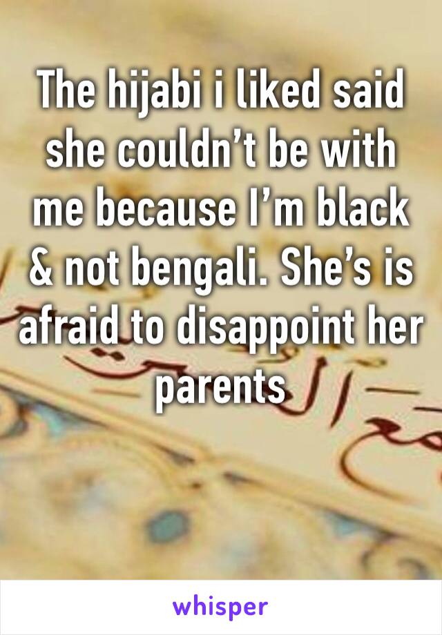 The hijabi i liked said she couldn’t be with me because I’m black & not bengali. She’s is afraid to disappoint her parents 