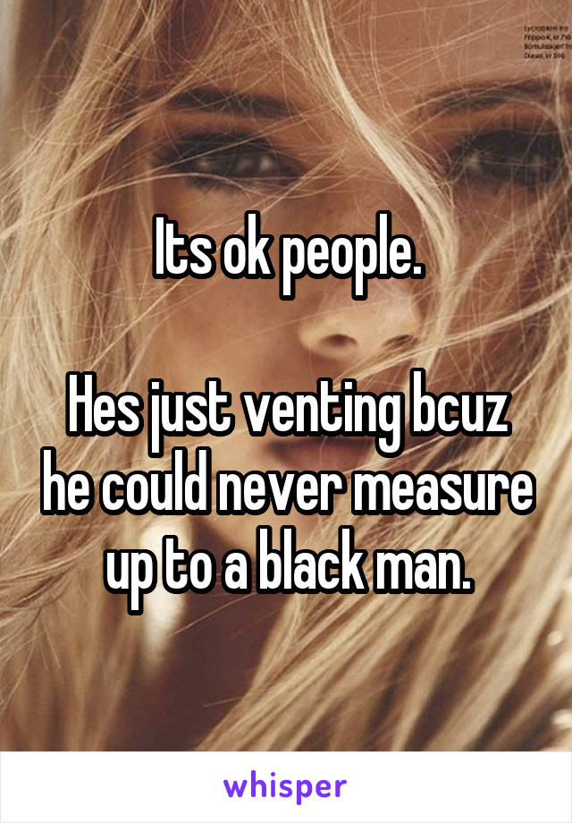 Its ok people.

Hes just venting bcuz he could never measure up to a black man.
