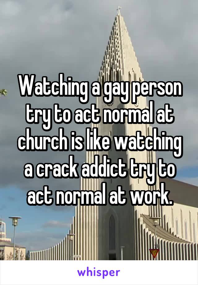 Watching a gay person try to act normal at church is like watching a crack addict try to act normal at work.