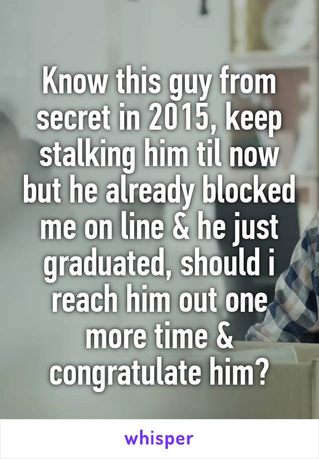 Know this guy from secret in 2015, keep stalking him til now but he already blocked me on line & he just graduated, should i reach him out one more time & congratulate him?