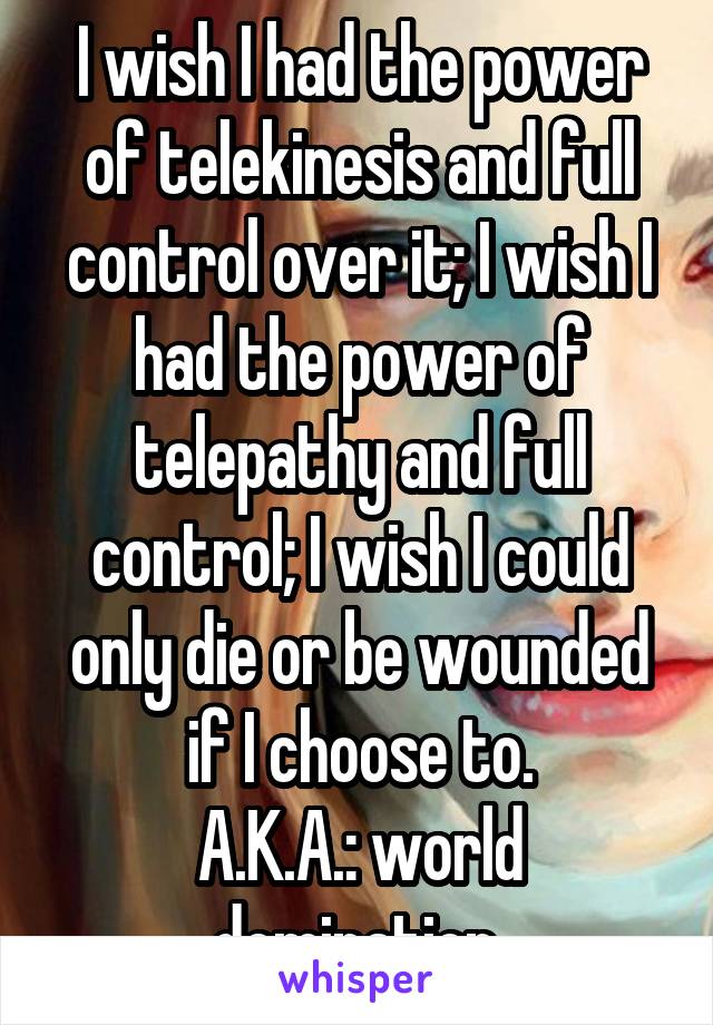 I wish I had the power of telekinesis and full control over it; I wish I had the power of telepathy and full control; I wish I could only die or be wounded if I choose to.
A.K.A.: world domination.