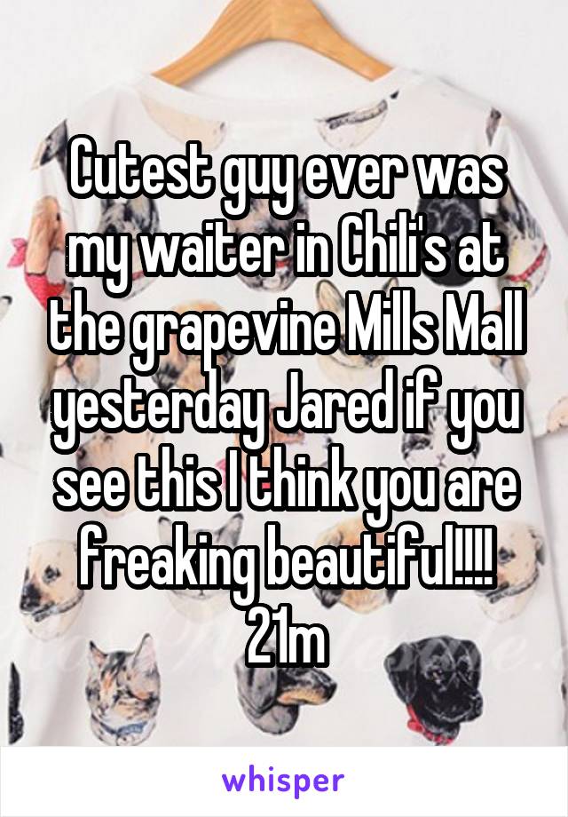 Cutest guy ever was my waiter in Chili's at the grapevine Mills Mall yesterday Jared if you see this I think you are freaking beautiful!!!! 21m