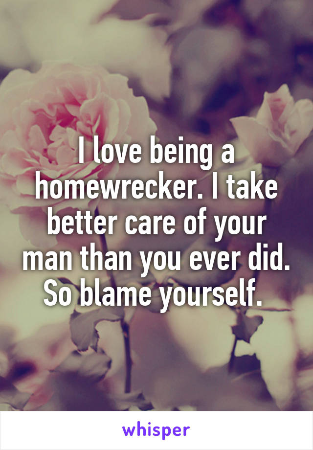 I love being a homewrecker. I take better care of your man than you ever did. So blame yourself. 