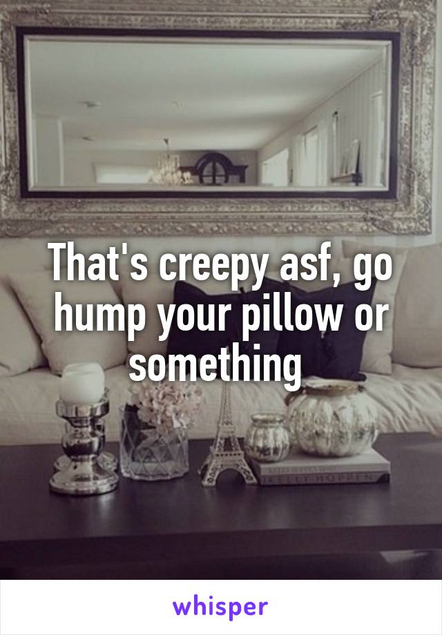 That's creepy asf, go hump your pillow or something 