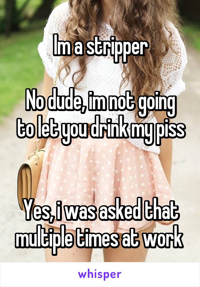 Im a stripper

No dude, im not going to let you drink my piss


Yes, i was asked that multiple times at work 