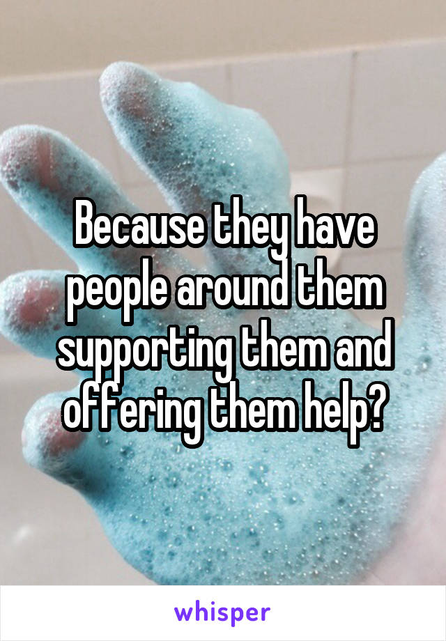 Because they have people around them supporting them and offering them help?