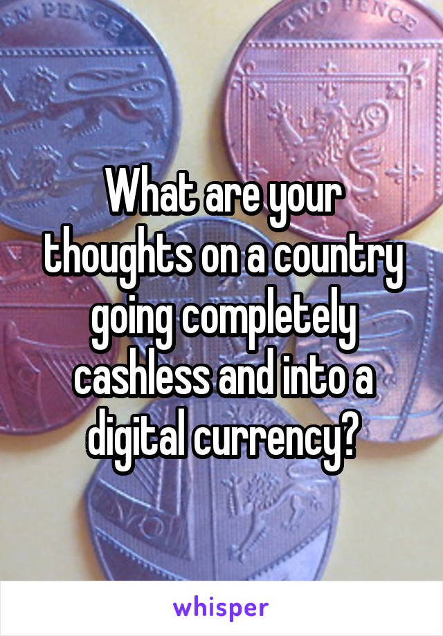 What are your thoughts on a country going completely cashless and into a digital currency?