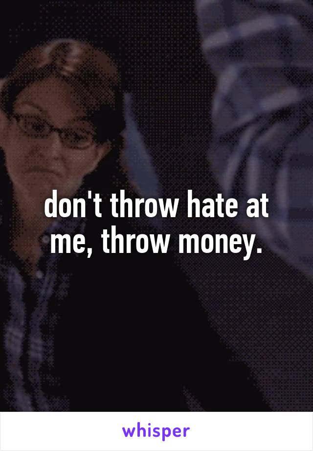 don't throw hate at me, throw money.