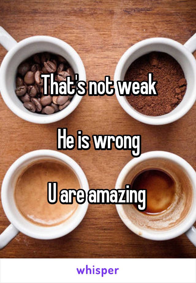 That's not weak

He is wrong

U are amazing 