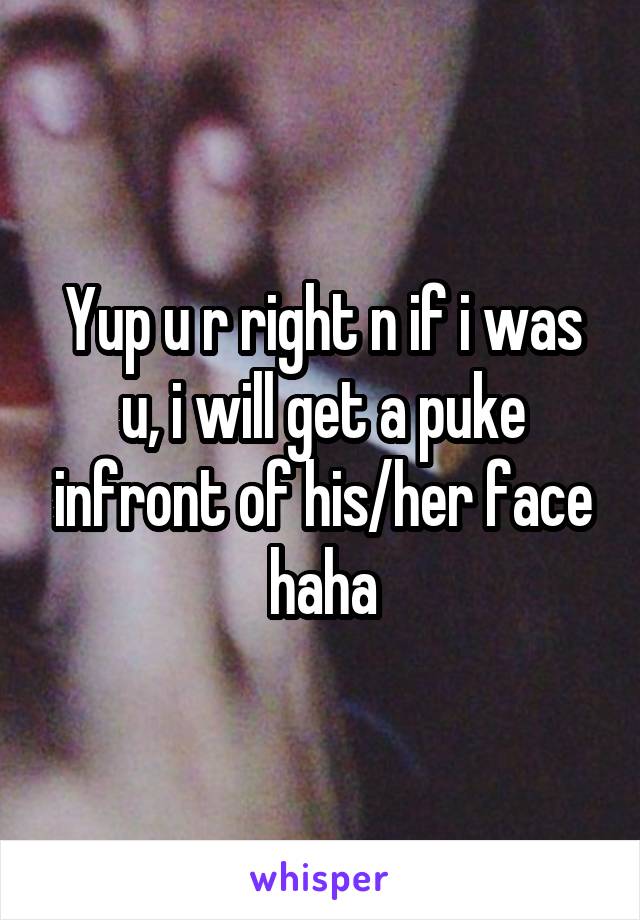 Yup u r right n if i was u, i will get a puke infront of his/her face haha