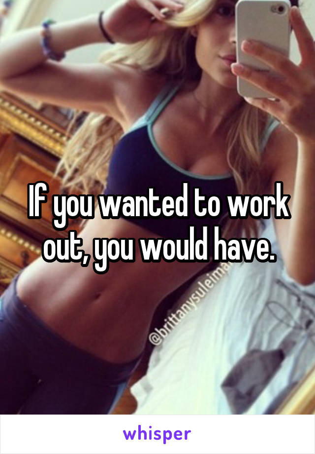 If you wanted to work out, you would have.