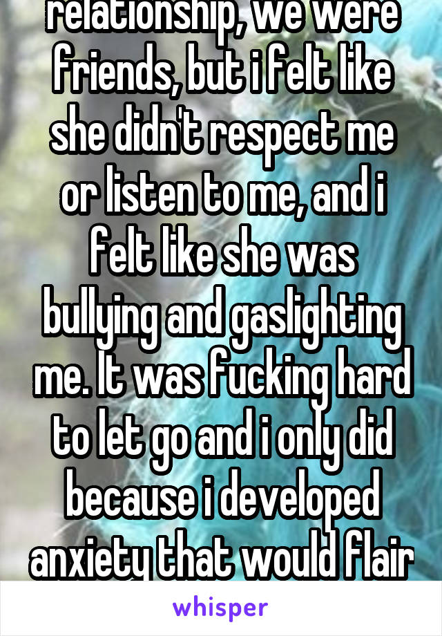 I was in love with them way too much, but we weren't in a relationship, we were friends, but i felt like she didn't respect me or listen to me, and i felt like she was bullying and gaslighting me. It was fucking hard to let go and i only did because i developed anxiety that would flair up so hard in front of her i thought i was having a heart attack once. So i let her go.
