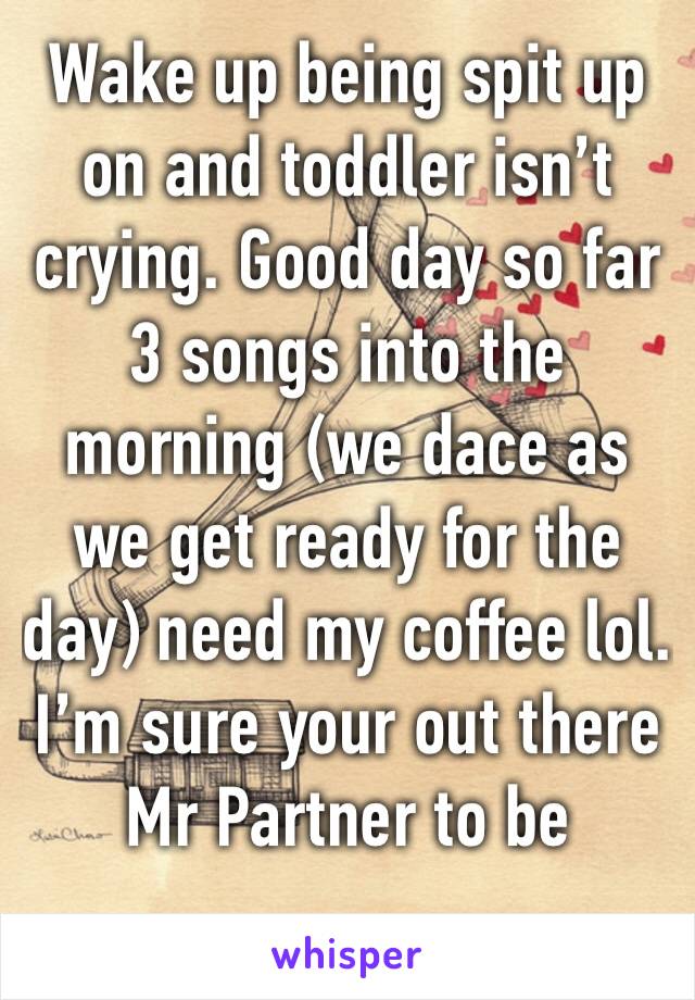 Wake up being spit up on and toddler isn’t crying. Good day so far 3 songs into the morning (we dace as we get ready for the day) need my coffee lol. I’m sure your out there Mr Partner to be 