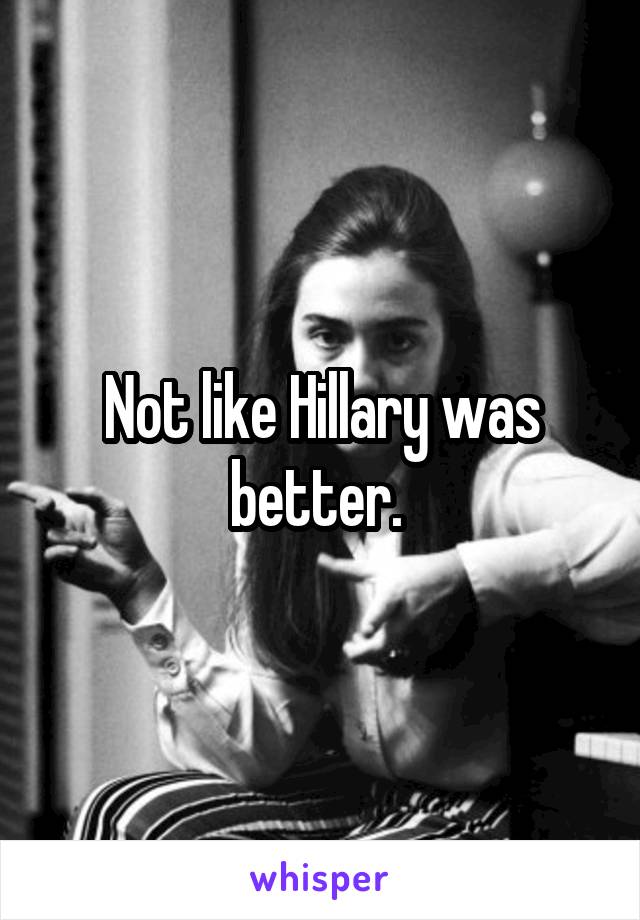 Not like Hillary was better. 