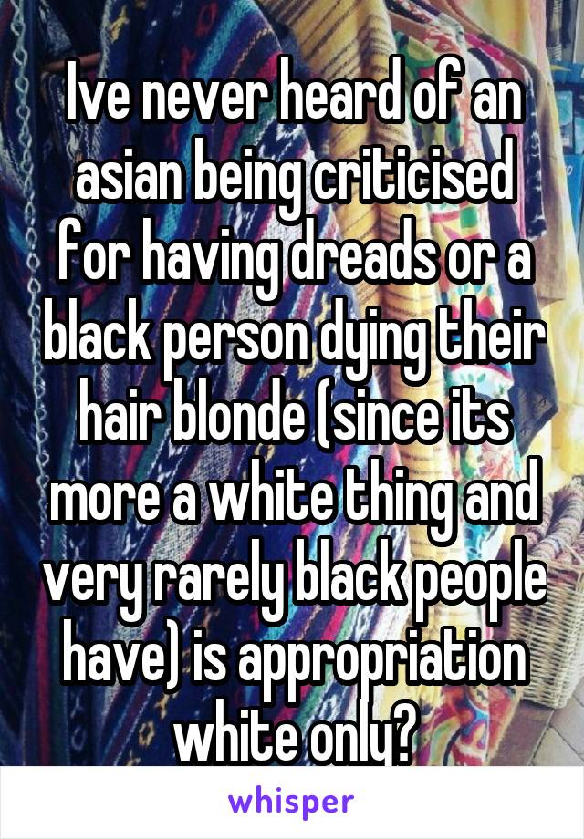 Ive never heard of an asian being criticised for having dreads or a black person dying their hair blonde (since its more a white thing and very rarely black people have) is appropriation white only?
