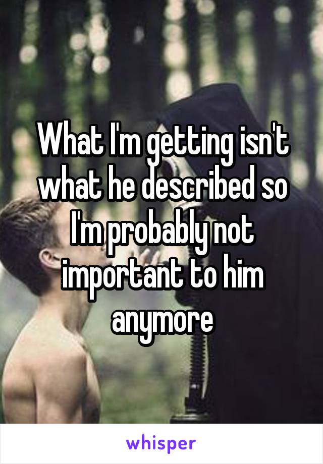 What I'm getting isn't what he described so I'm probably not important to him anymore