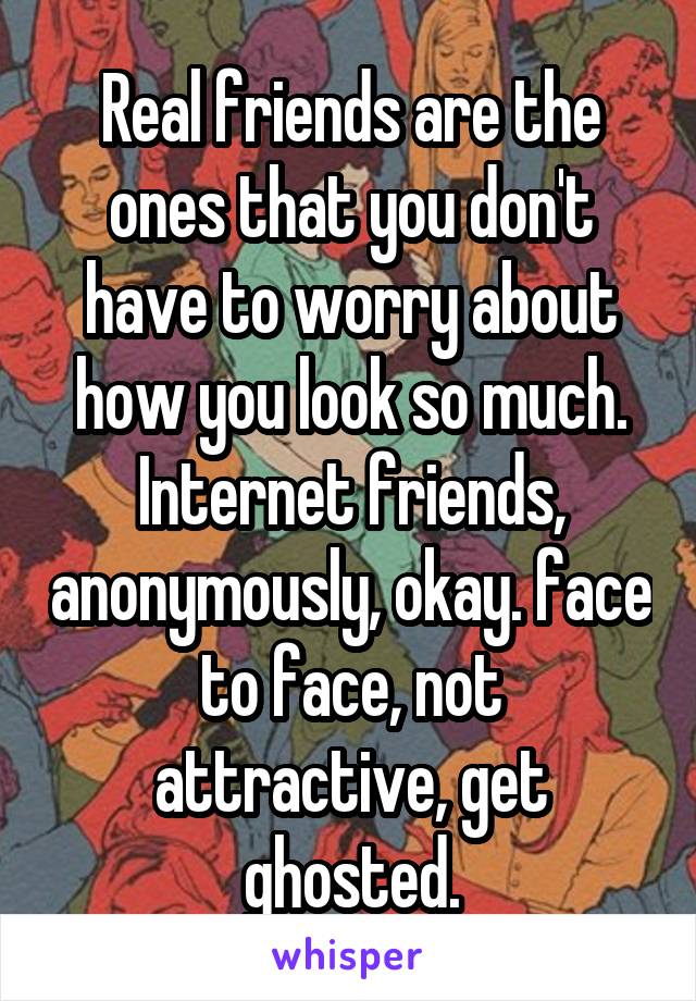 Real friends are the ones that you don't have to worry about how you look so much.
Internet friends, anonymously, okay. face to face, not attractive, get ghosted.