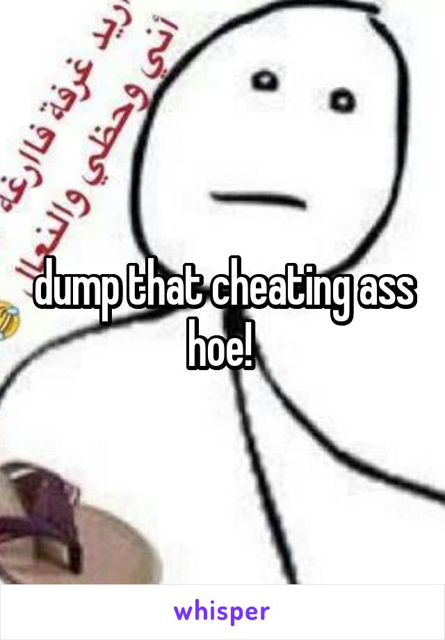 dump that cheating ass hoe! 