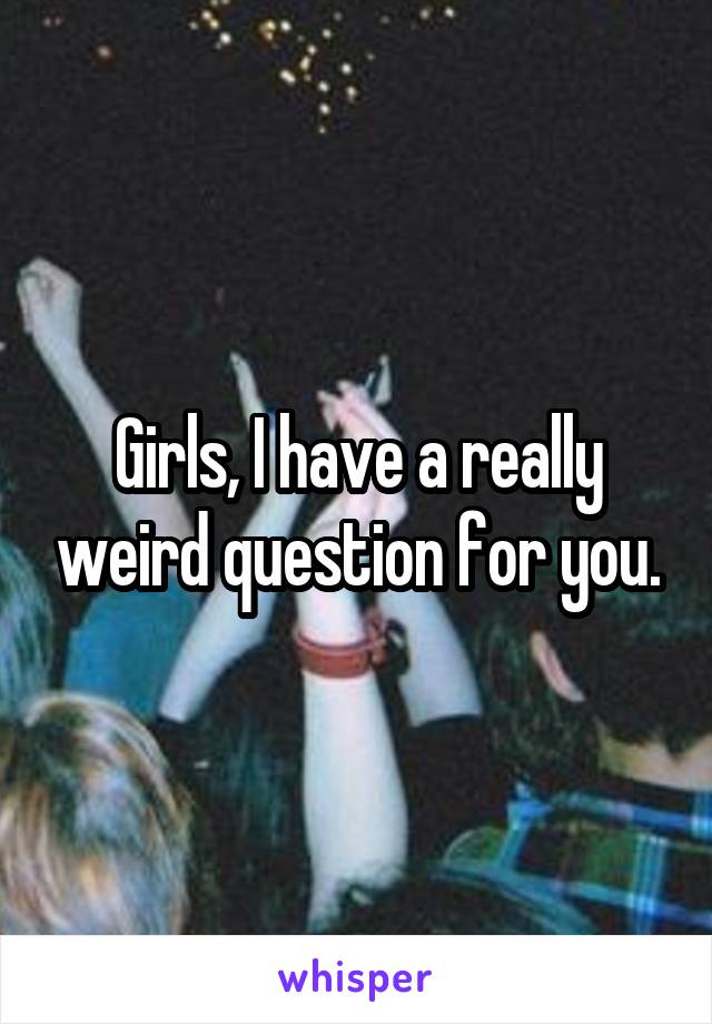 Girls, I have a really weird question for you.