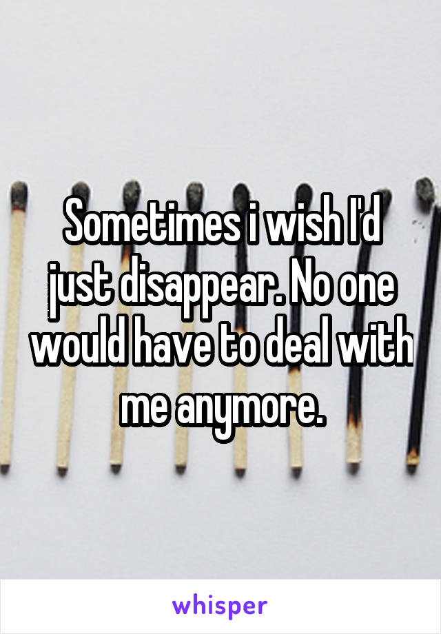 Sometimes i wish I'd just disappear. No one would have to deal with me anymore.