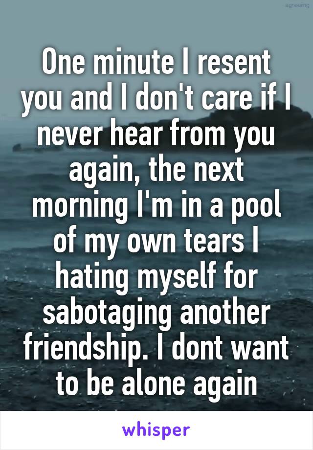One minute I resent you and I don't care if I never hear from you again, the next morning I'm in a pool of my own tears I hating myself for sabotaging another friendship. I dont want to be alone again