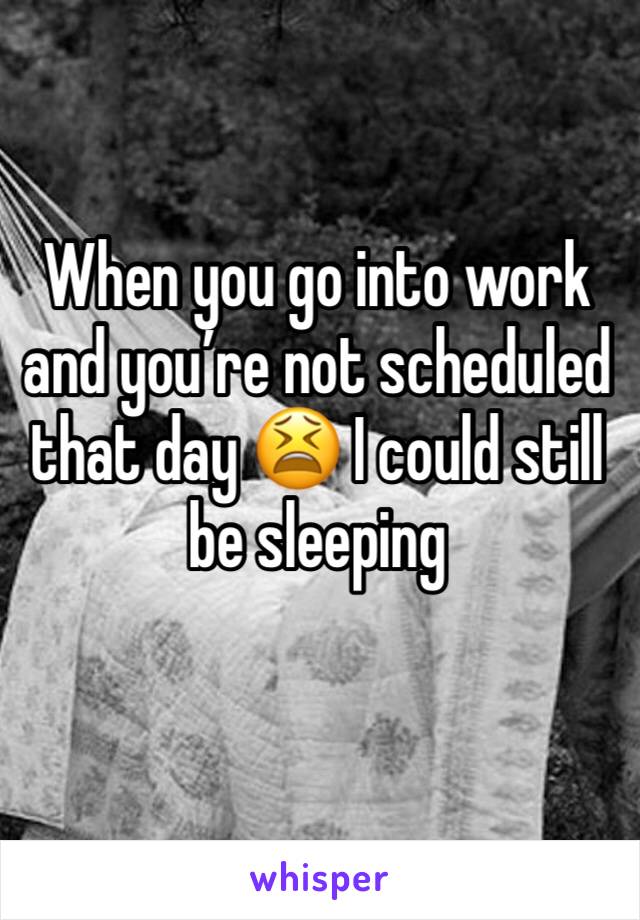 When you go into work and you’re not scheduled that day 😫 I could still be sleeping 