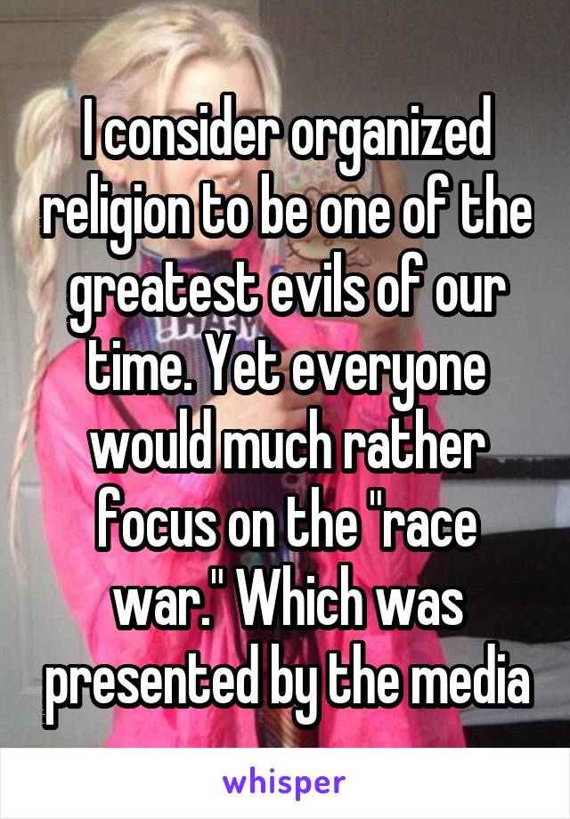 I consider organized religion to be one of the greatest evils of our time. Yet everyone would much rather focus on the "race war." Which was presented by the media