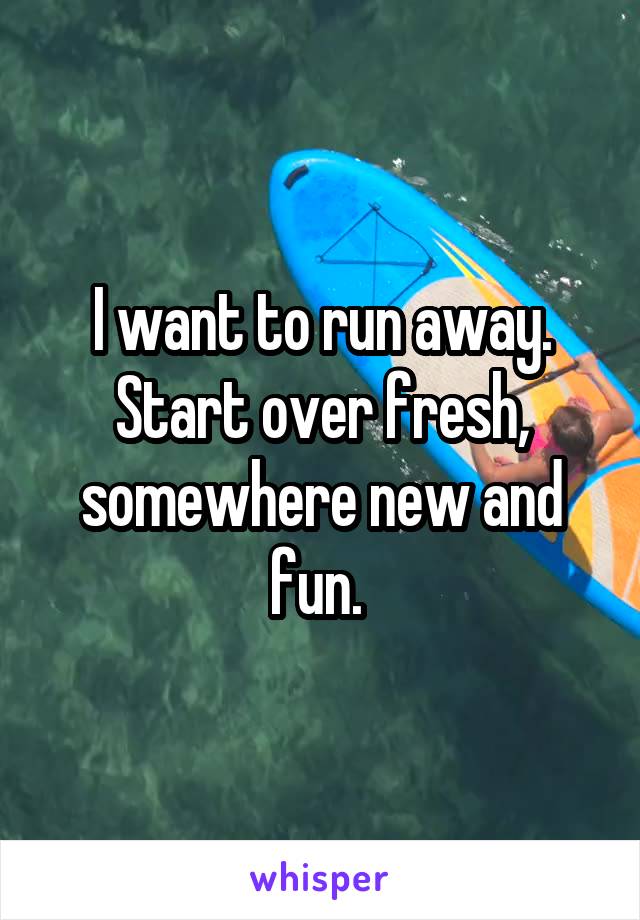 I want to run away. Start over fresh, somewhere new and fun. 
