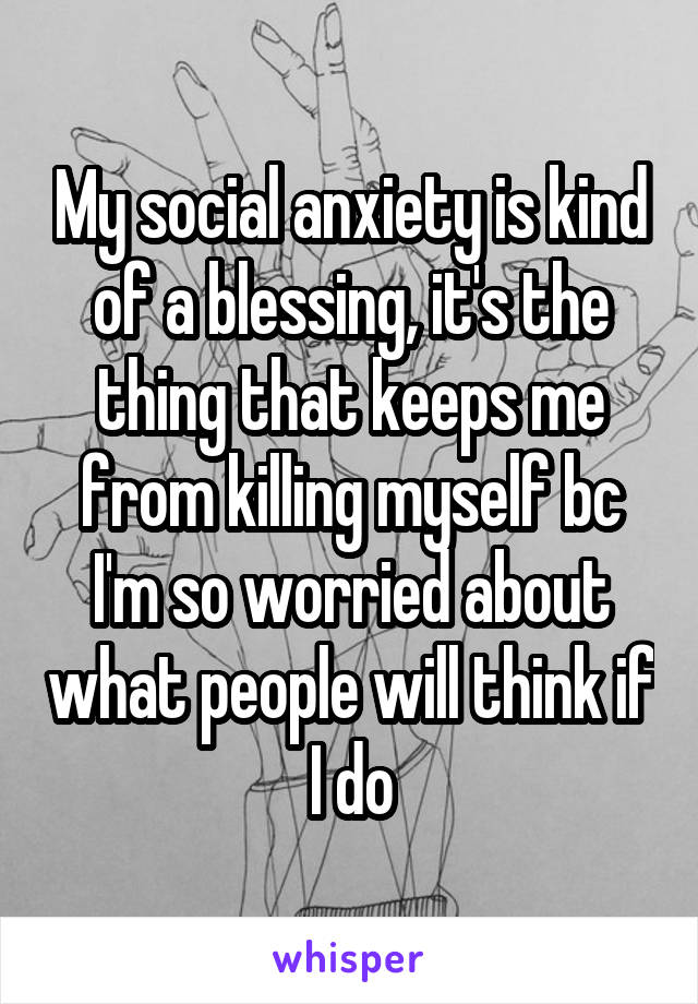 My social anxiety is kind of a blessing, it's the thing that keeps me from killing myself bc I'm so worried about what people will think if I do