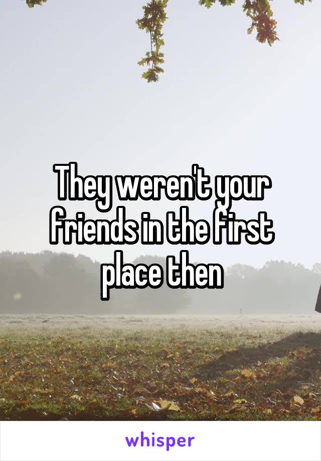 They weren't your friends in the first place then