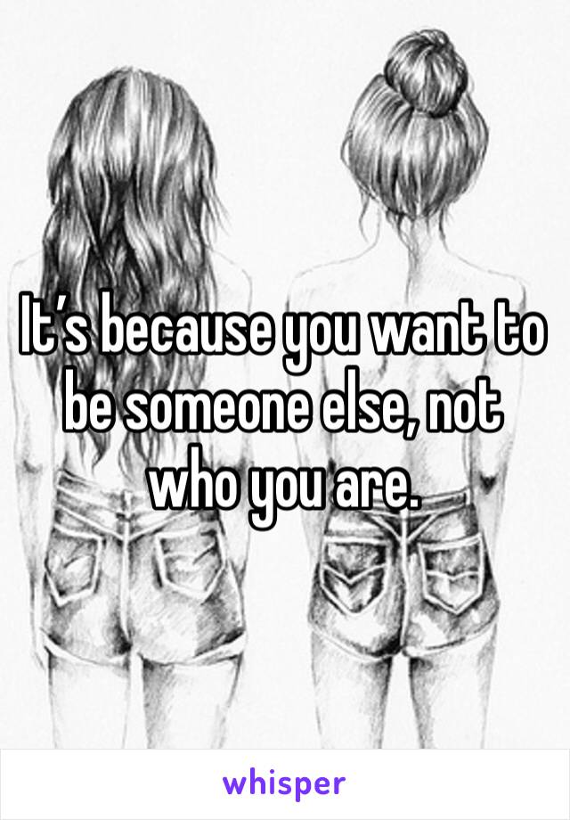 It’s because you want to be someone else, not who you are. 