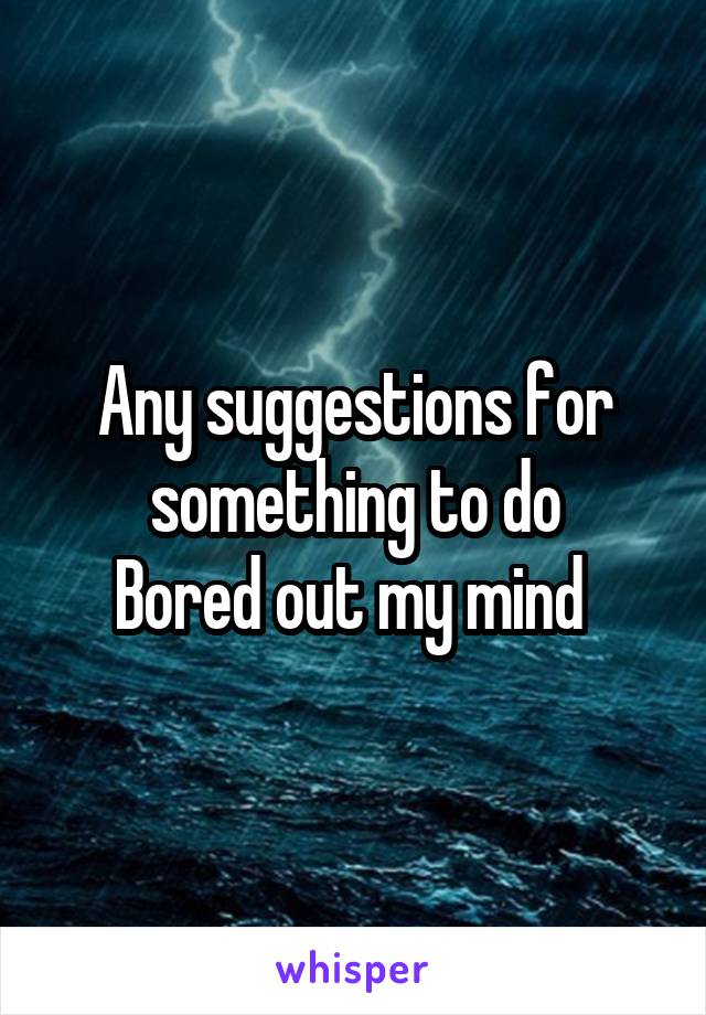 Any suggestions for something to do
Bored out my mind 
