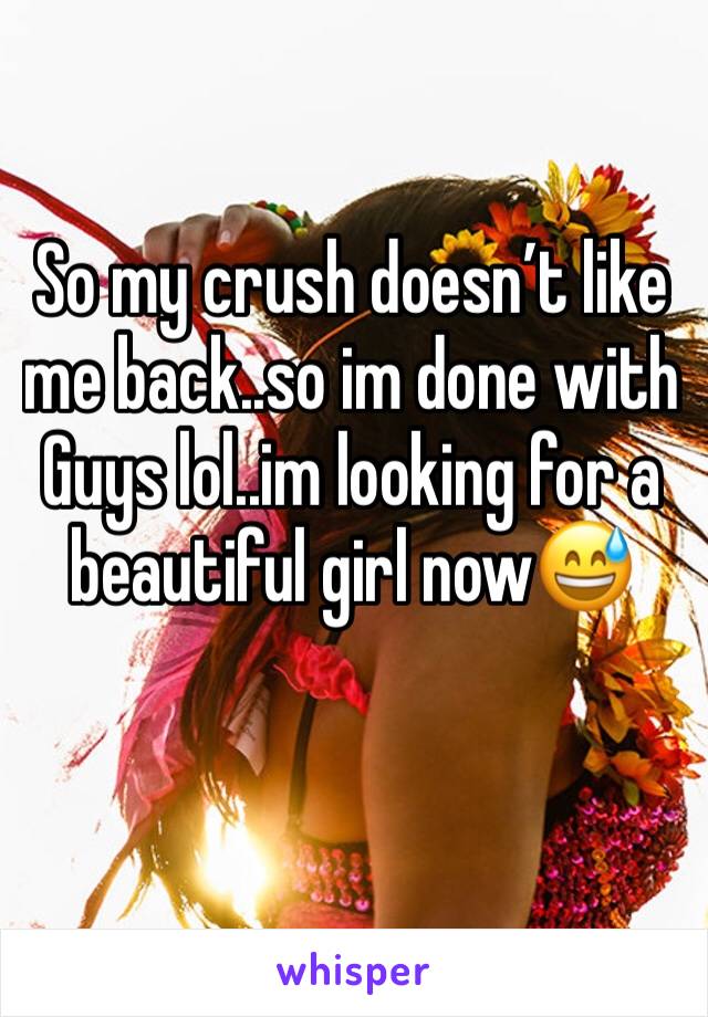 So my crush doesn’t like me back..so im done with Guys lol..im looking for a beautiful girl now😅