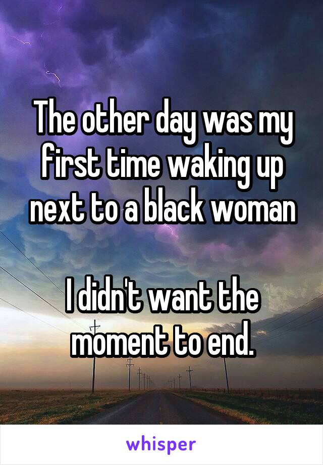 The other day was my first time waking up next to a black woman

I didn't want the moment to end.